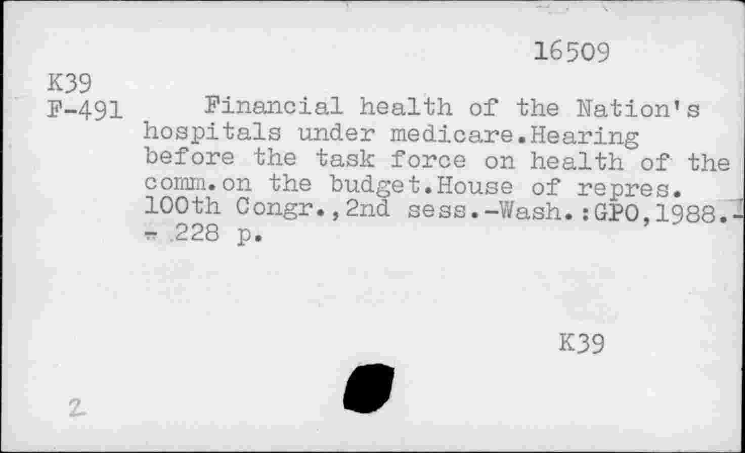 ﻿16509
K39 F-491
Financial health of the Nation’s hospitals under medicare.Hearing before the task force on health of the comm.on the budget.House of repres. 100th Congr.,2nd sess.-Wash.:GPO,1988. - 228 p.
K39